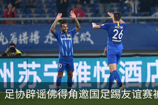 足协辟谣佛得角邀国足踢友谊赛被拒：暂未收到对方书面函件
